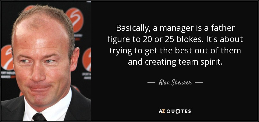 Basically, a manager is a father figure to 20 or 25 blokes. It's about trying to get the best out of them and creating team spirit. - Alan Shearer
