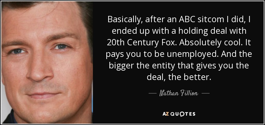 Basically, after an ABC sitcom I did, I ended up with a holding deal with 20th Century Fox. Absolutely cool. It pays you to be unemployed. And the bigger the entity that gives you the deal, the better. - Nathan Fillion