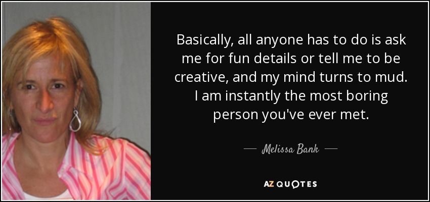 Basically, all anyone has to do is ask me for fun details or tell me to be creative, and my mind turns to mud. I am instantly the most boring person you've ever met. - Melissa Bank
