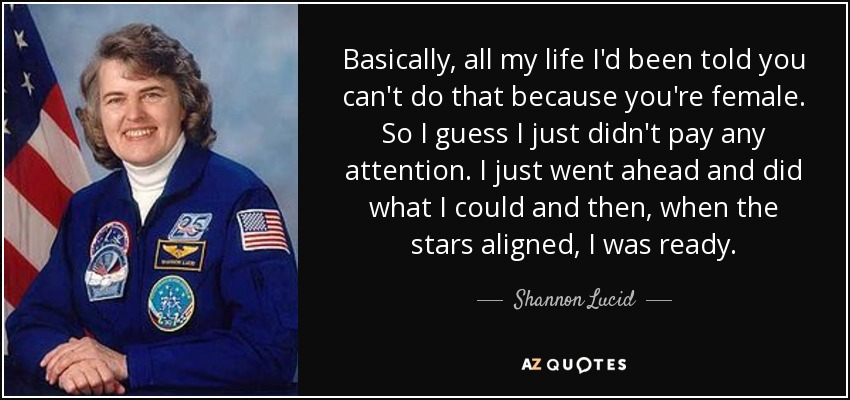 Basically, all my life I'd been told you can't do that because you're female. So I guess I just didn't pay any attention. I just went ahead and did what I could and then, when the stars aligned, I was ready. - Shannon Lucid
