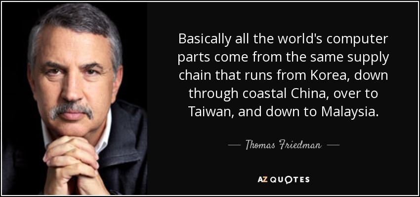 Basically all the world's computer parts come from the same supply chain that runs from Korea, down through coastal China, over to Taiwan, and down to Malaysia. - Thomas Friedman