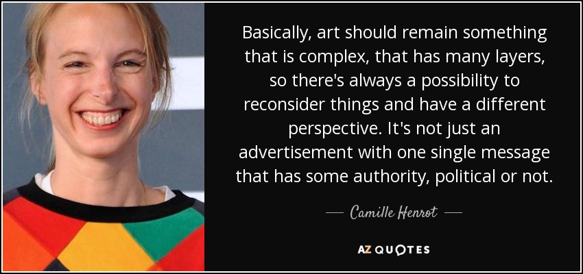 Basically, art should remain something that is complex, that has many layers, so there's always a possibility to reconsider things and have a different perspective. It's not just an advertisement with one single message that has some authority, political or not. - Camille Henrot