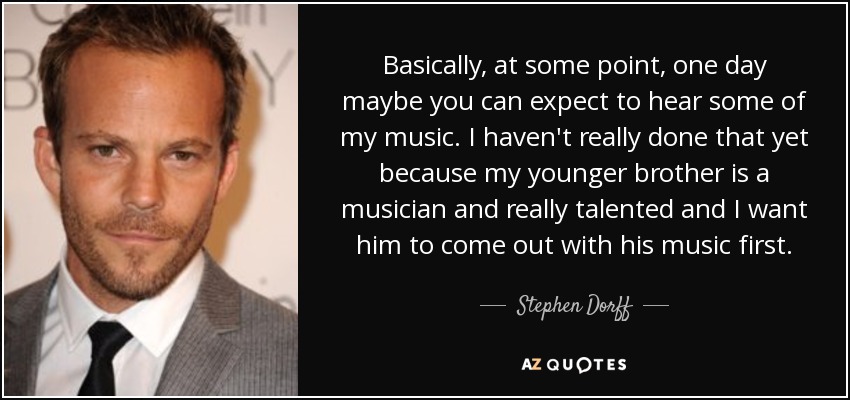 Basically, at some point, one day maybe you can expect to hear some of my music. I haven't really done that yet because my younger brother is a musician and really talented and I want him to come out with his music first. - Stephen Dorff