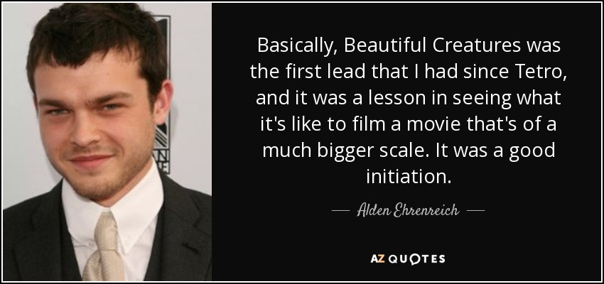 Basically, Beautiful Creatures was the first lead that I had since Tetro, and it was a lesson in seeing what it's like to film a movie that's of a much bigger scale. It was a good initiation. - Alden Ehrenreich