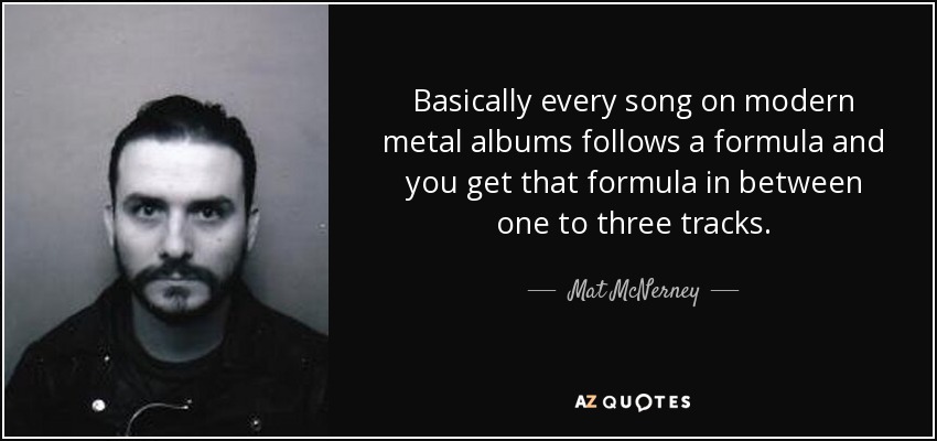 Basically every song on modern metal albums follows a formula and you get that formula in between one to three tracks. - Mat McNerney