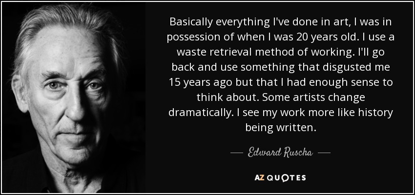Basically everything I've done in art, I was in possession of when I was 20 years old. I use a waste retrieval method of working. I'll go back and use something that disgusted me 15 years ago but that I had enough sense to think about. Some artists change dramatically. I see my work more like history being written. - Edward Ruscha