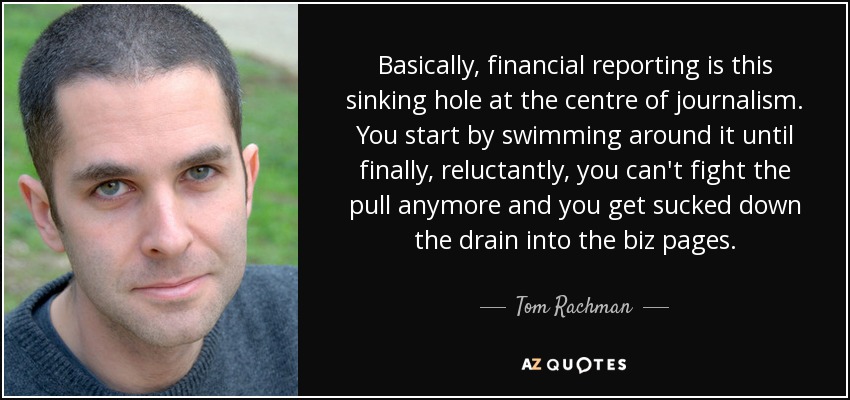 Basically, financial reporting is this sinking hole at the centre of journalism. You start by swimming around it until finally, reluctantly, you can't fight the pull anymore and you get sucked down the drain into the biz pages. - Tom Rachman