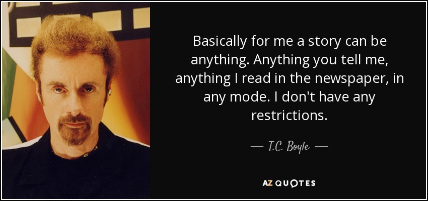 Basically for me a story can be anything. Anything you tell me, anything I read in the newspaper, in any mode. I don't have any restrictions. - T.C. Boyle
