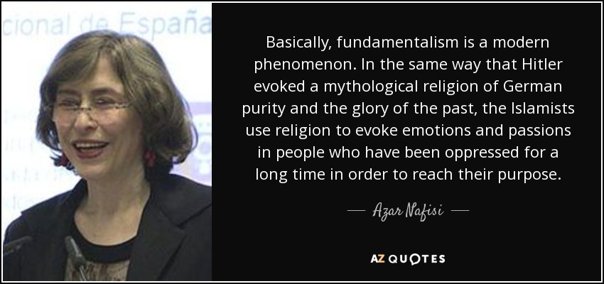 Basically, fundamentalism is a modern phenomenon. In the same way that Hitler evoked a mythological religion of German purity and the glory of the past, the Islamists use religion to evoke emotions and passions in people who have been oppressed for a long time in order to reach their purpose. - Azar Nafisi