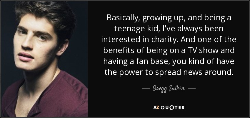 Basically, growing up, and being a teenage kid, I've always been interested in charity. And one of the benefits of being on a TV show and having a fan base, you kind of have the power to spread news around. - Gregg Sulkin