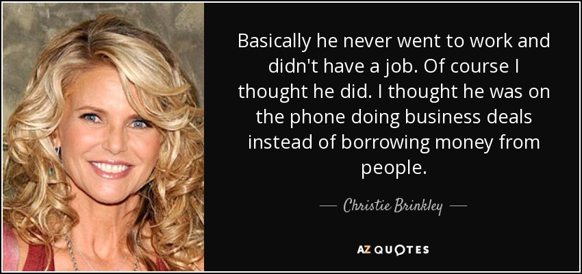 Basically he never went to work and didn't have a job. Of course I thought he did. I thought he was on the phone doing business deals instead of borrowing money from people. - Christie Brinkley