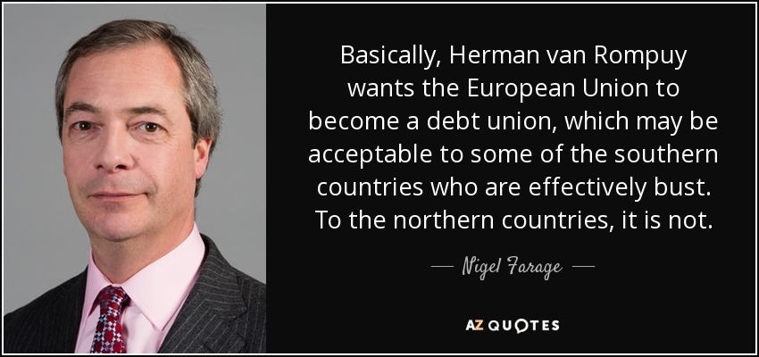 Basically, Herman van Rompuy wants the European Union to become a debt union, which may be acceptable to some of the southern countries who are effectively bust. To the northern countries, it is not. - Nigel Farage