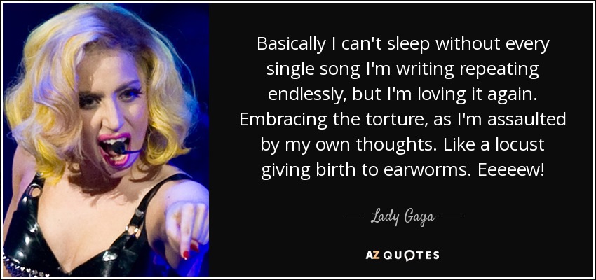 Basically I can't sleep without every single song I'm writing repeating endlessly, but I'm loving it again. Embracing the torture, as I'm assaulted by my own thoughts. Like a locust giving birth to earworms. Eeeeew! - Lady Gaga