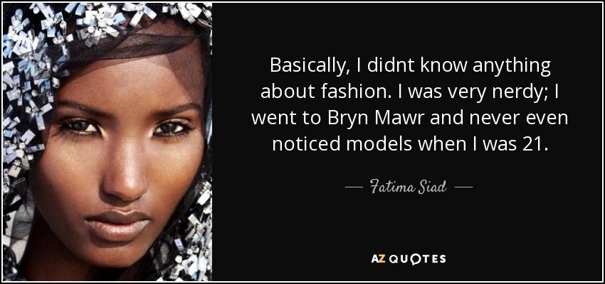 Basically, I didnt know anything about fashion. I was very nerdy; I went to Bryn Mawr and never even noticed models when I was 21. - Fatima Siad