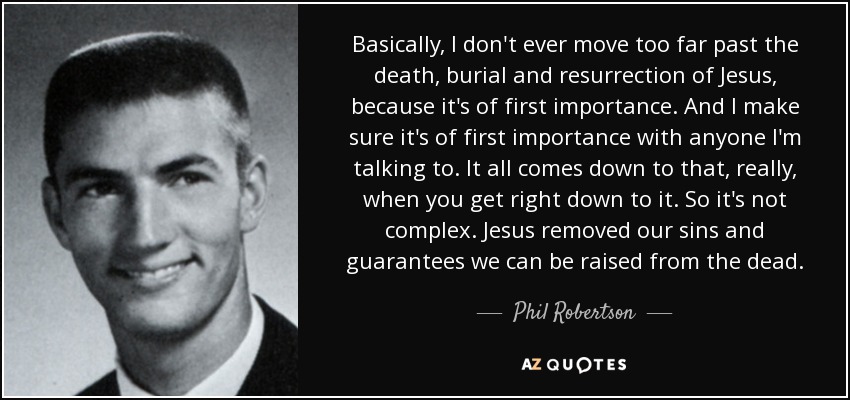 Basically, I don't ever move too far past the death, burial and resurrection of Jesus, because it's of first importance. And I make sure it's of first importance with anyone I'm talking to. It all comes down to that, really, when you get right down to it. So it's not complex. Jesus removed our sins and guarantees we can be raised from the dead. - Phil Robertson