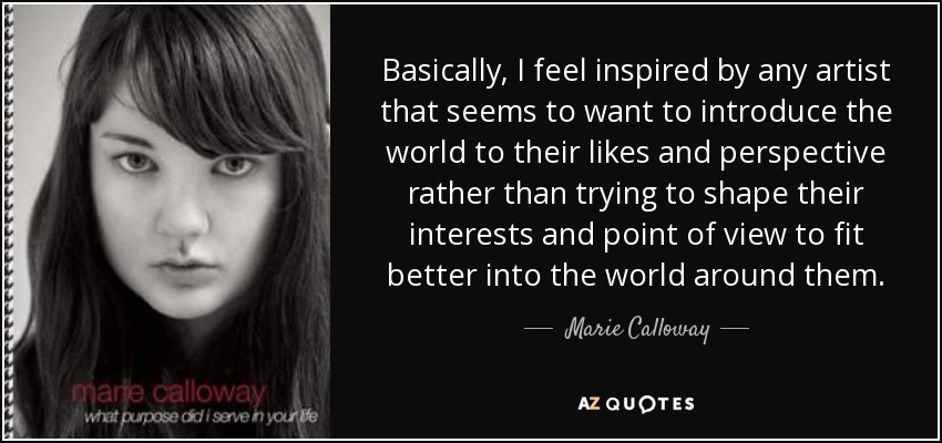 Basically, I feel inspired by any artist that seems to want to introduce the world to their likes and perspective rather than trying to shape their interests and point of view to fit better into the world around them. - Marie Calloway