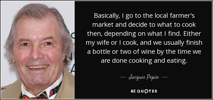 Basically, I go to the local farmer's market and decide to what to cook then, depending on what I find. Either my wife or I cook, and we usually finish a bottle or two of wine by the time we are done cooking and eating. - Jacques Pepin