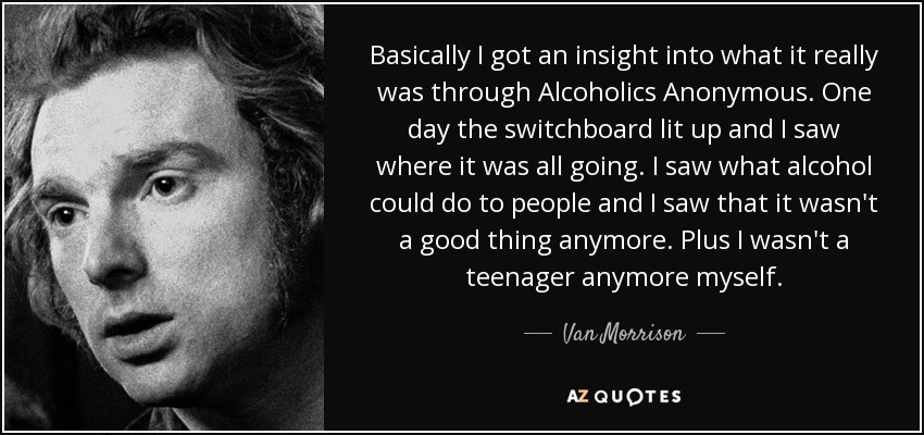 Basically I got an insight into what it really was through Alcoholics Anonymous. One day the switchboard lit up and I saw where it was all going. I saw what alcohol could do to people and I saw that it wasn't a good thing anymore. Plus I wasn't a teenager anymore myself. - Van Morrison