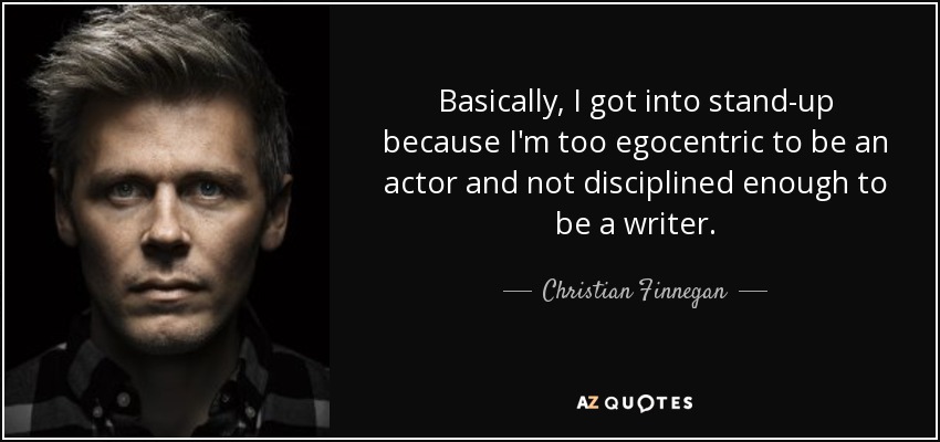 Basically, I got into stand-up because I'm too egocentric to be an actor and not disciplined enough to be a writer. - Christian Finnegan