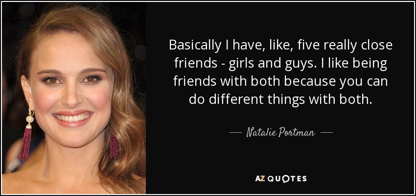 Basically I have, like, five really close friends - girls and guys. I like being friends with both because you can do different things with both. - Natalie Portman