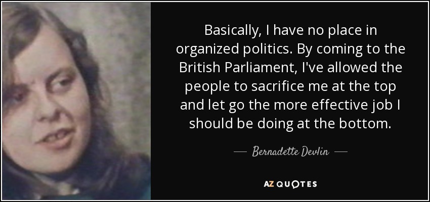 Basically, I have no place in organized politics. By coming to the British Parliament, I've allowed the people to sacrifice me at the top and let go the more effective job I should be doing at the bottom. - Bernadette Devlin