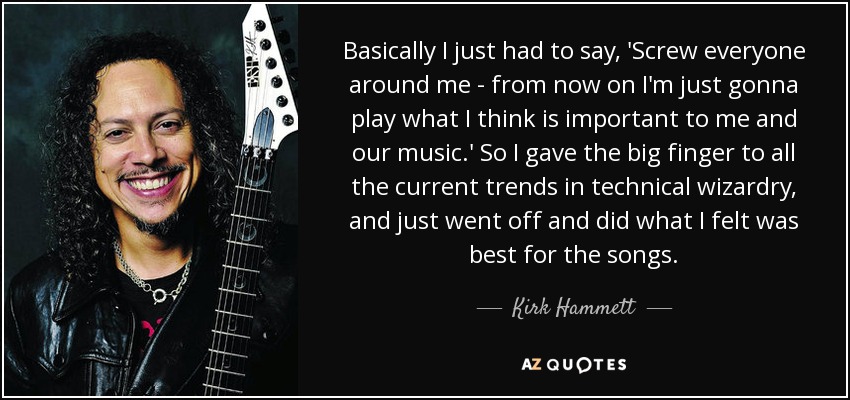 Basically I just had to say, 'Screw everyone around me - from now on I'm just gonna play what I think is important to me and our music.' So I gave the big finger to all the current trends in technical wizardry, and just went off and did what I felt was best for the songs. - Kirk Hammett