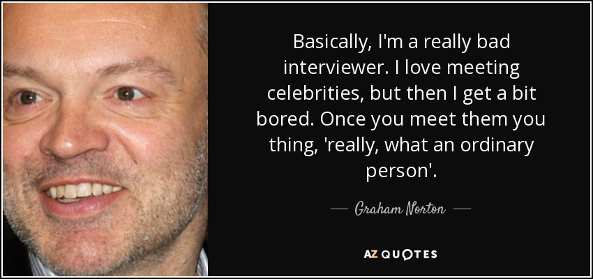 Basically, I'm a really bad interviewer. I love meeting celebrities, but then I get a bit bored. Once you meet them you thing, 'really, what an ordinary person'. - Graham Norton