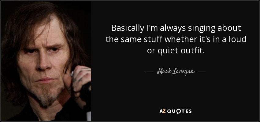 Basically I'm always singing about the same stuff whether it's in a loud or quiet outfit. - Mark Lanegan