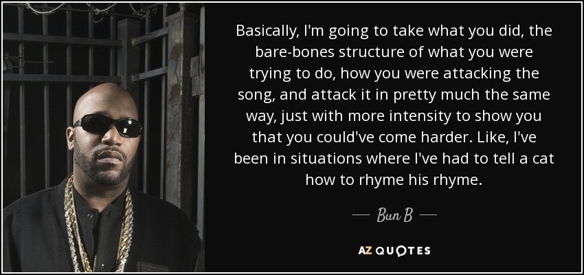 Basically, I'm going to take what you did, the bare-bones structure of what you were trying to do, how you were attacking the song, and attack it in pretty much the same way, just with more intensity to show you that you could've come harder. Like, I've been in situations where I've had to tell a cat how to rhyme his rhyme. - Bun B