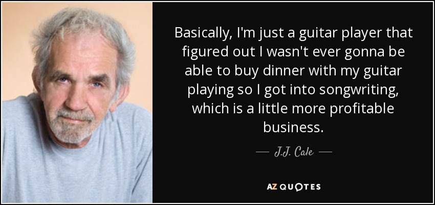 Basically, I'm just a guitar player that figured out I wasn't ever gonna be able to buy dinner with my guitar playing so I got into songwriting, which is a little more profitable business. - J.J. Cale