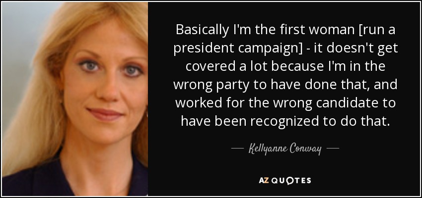 Basically I'm the first woman [run a president campaign] - it doesn't get covered a lot because I'm in the wrong party to have done that, and worked for the wrong candidate to have been recognized to do that. - Kellyanne Conway
