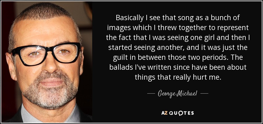 Basically I see that song as a bunch of images which I threw together to represent the fact that I was seeing one girl and then I started seeing another, and it was just the guilt in between those two periods. The ballads I've written since have been about things that really hurt me. - George Michael