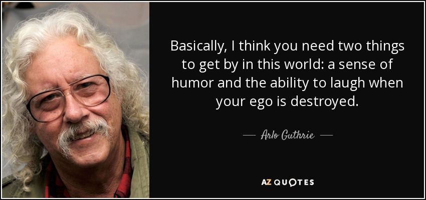 Basically, I think you need two things to get by in this world: a sense of humor and the ability to laugh when your ego is destroyed. - Arlo Guthrie