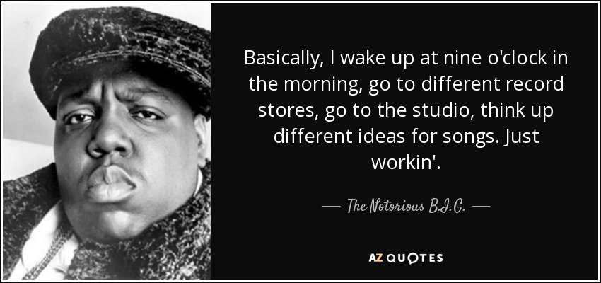 Basically, I wake up at nine o'clock in the morning, go to different record stores, go to the studio, think up different ideas for songs. Just workin'. - The Notorious B.I.G.