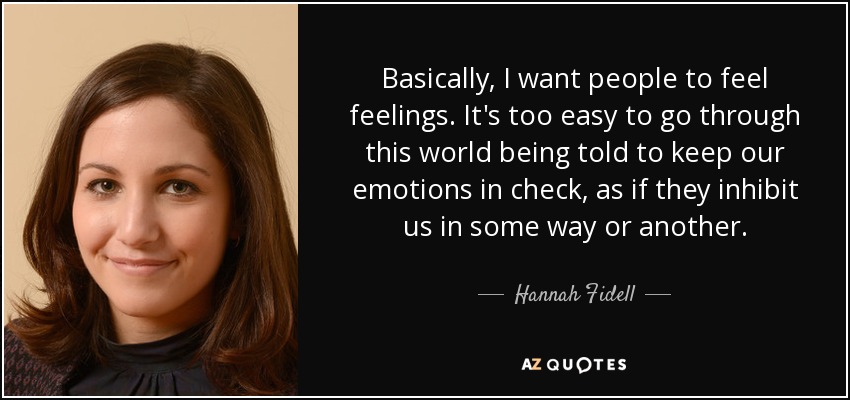 Basically, I want people to feel feelings. It's too easy to go through this world being told to keep our emotions in check, as if they inhibit us in some way or another. - Hannah Fidell