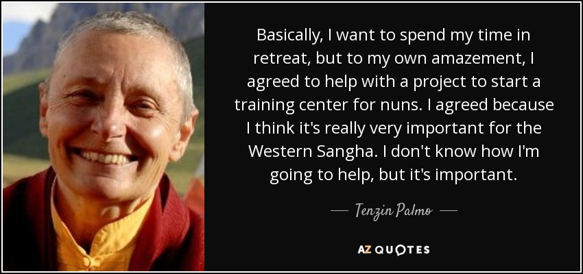 Basically, I want to spend my time in retreat, but to my own amazement, I agreed to help with a project to start a training center for nuns. I agreed because I think it's really very important for the Western Sangha. I don't know how I'm going to help, but it's important. - Tenzin Palmo