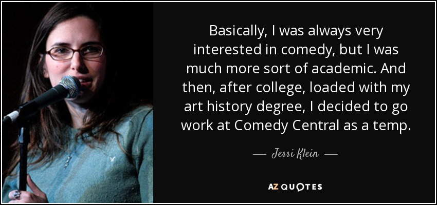 Basically, I was always very interested in comedy, but I was much more sort of academic. And then, after college, loaded with my art history degree, I decided to go work at Comedy Central as a temp. - Jessi Klein