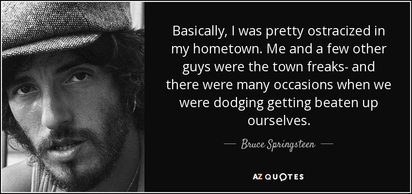 Basically, I was pretty ostracized in my hometown. Me and a few other guys were the town freaks- and there were many occasions when we were dodging getting beaten up ourselves. - Bruce Springsteen