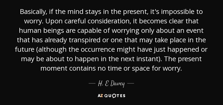 Basically, if the mind stays in the present, it's impossible to worry. Upon careful consideration, it becomes clear that human beings are capable of worrying only about an event that has already transpired or one that may take place in the future (although the occurrence might have just happened or may be about to happen in the next instant). The present moment contains no time or space for worry. - H. E Davey