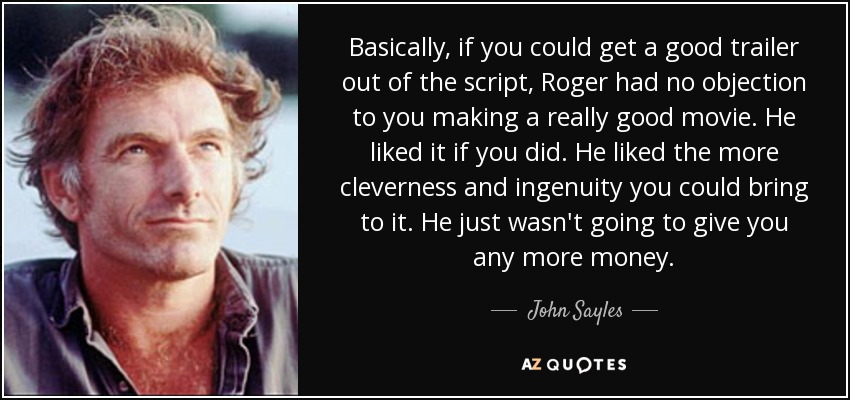 Basically, if you could get a good trailer out of the script, Roger had no objection to you making a really good movie. He liked it if you did. He liked the more cleverness and ingenuity you could bring to it. He just wasn't going to give you any more money. - John Sayles