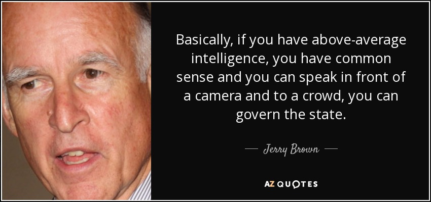 Basically, if you have above-average intelligence, you have common sense and you can speak in front of a camera and to a crowd, you can govern the state. - Jerry Brown