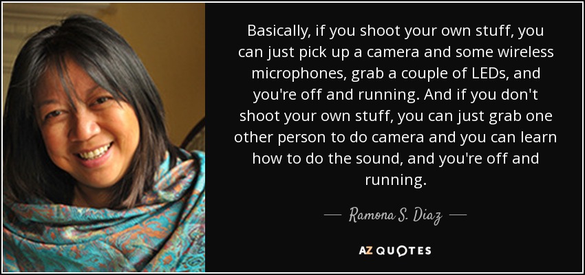 Basically, if you shoot your own stuff, you can just pick up a camera and some wireless microphones, grab a couple of LEDs, and you're off and running. And if you don't shoot your own stuff, you can just grab one other person to do camera and you can learn how to do the sound, and you're off and running. - Ramona S. Diaz