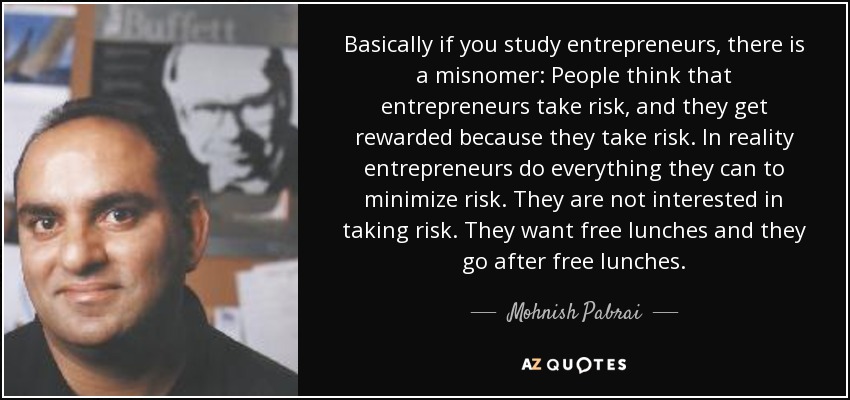 Basically if you study entrepreneurs, there is a misnomer: People think that entrepreneurs take risk, and they get rewarded because they take risk. In reality entrepreneurs do everything they can to minimize risk. They are not interested in taking risk. They want free lunches and they go after free lunches. - Mohnish Pabrai