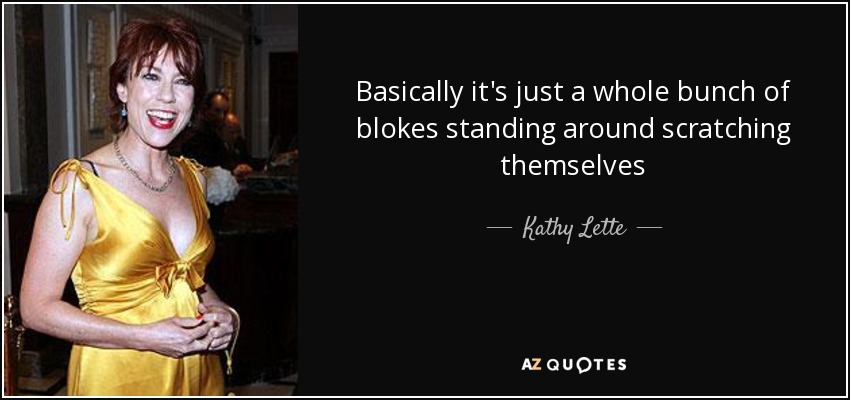 Basically it's just a whole bunch of blokes standing around scratching themselves - Kathy Lette