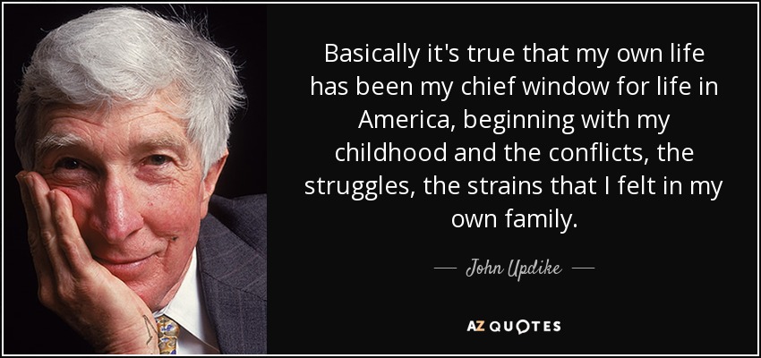 Basically it's true that my own life has been my chief window for life in America, beginning with my childhood and the conflicts, the struggles, the strains that I felt in my own family. - John Updike