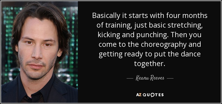 Basically it starts with four months of training, just basic stretching, kicking and punching. Then you come to the choreography and getting ready to put the dance together. - Keanu Reeves