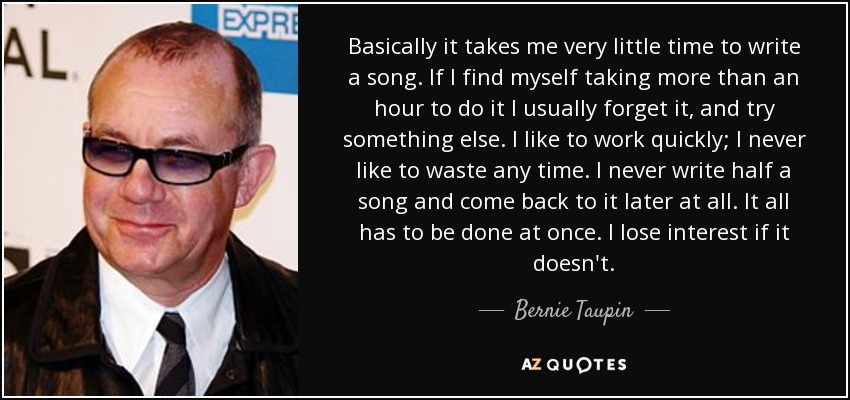 Basically it takes me very little time to write a song. If I find myself taking more than an hour to do it I usually forget it, and try something else. I like to work quickly; I never like to waste any time. I never write half a song and come back to it later at all. It all has to be done at once. I lose interest if it doesn't. - Bernie Taupin