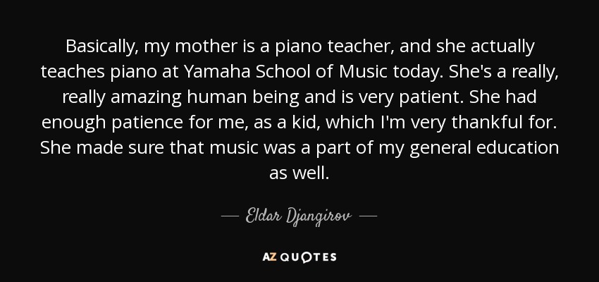 Basically, my mother is a piano teacher, and she actually teaches piano at Yamaha School of Music today. She's a really, really amazing human being and is very patient. She had enough patience for me, as a kid, which I'm very thankful for. She made sure that music was a part of my general education as well. - Eldar Djangirov
