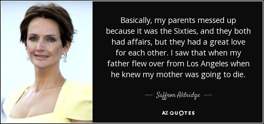 Basically, my parents messed up because it was the Sixties, and they both had affairs, but they had a great love for each other. I saw that when my father flew over from Los Angeles when he knew my mother was going to die. - Saffron Aldridge