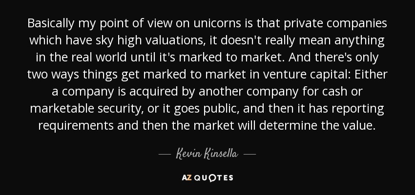 Basically my point of view on unicorns is that private companies which have sky high valuations, it doesn't really mean anything in the real world until it's marked to market. And there's only two ways things get marked to market in venture capital: Either a company is acquired by another company for cash or marketable security, or it goes public, and then it has reporting requirements and then the market will determine the value. - Kevin Kinsella
